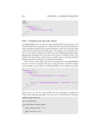 164 CHAPTER 4. HANDLING REQUESTS
<?php
return [
// ...
’components’ => [
’urlManager’ => [
’enableStrictParsing’ => true,
],
],
];
4.6.5 Creating your own rule classes
yiiwebUrlRule class is used for both parsing URL into parameters and
creating URL based on parameters. Despite the fact that default implement-
ation is ﬂexible enough for the majority of projects, there are situations when
using your own rule class is the best choice. For example, in a car dealer web-
site, we may want to support the URL format like /Manufacturer/Model, where
Manufacturer and Model must both match some data in a database table. The
default rule class will not work because it mostly relies on statically declared
regular expressions which have no database knowledge.
We can write a new URL rule class by extending from yiiwebUrlRule
and use it in one or multiple URL rules. Using the above car dealer website
as an example, we may declare the following URL rules in application conﬁg:
// ...
’components’ => [
’urlManager’ => [
’rules’ => [
’<action:(login|logout|about)>’ => ’site/<action>’,
// ...
[’class’ => ’appcomponentsCarUrlRule’, ’connectionID’ => ’db’,
/* ... */],
],
],
],
In the above, we use the custom URL rule class CarUrlRule to handle the
URL format /Manufacturer/Model. The class can be written like the following:
namespace appcomponents;
use yiiwebUrlRule;
class CarUrlRule extends UrlRule
{
public $connectionID = ’db’;
public function init()
{
 