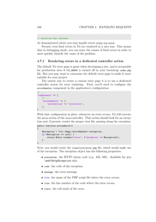 166 CHAPTER 4. HANDLING REQUESTS
// execution may continue
As demonstrated above you may handle errors using try-catch.
Second, even fatal errors in Yii are rendered in a nice way. This means
that in debugging mode, you can trace the causes of fatal errors in order to
more quickly identify the cause of the problem.
4.7.1 Rendering errors in a dedicated controller action
The default Yii error page is great when developing a site, and is acceptable
for production sites if YII_DEBUG is turned oﬀ in your bootstrap index.php
ﬁle. But you may want to customize the default error page to make it more
suitable for your project.
The easiest way to create a custom error page it is to use a dedicated
controller action for error rendering. First, you’ll need to conﬁgure the
errorHandler component in the application’s conﬁguration:
// ...
’components’ => [
// ...
’errorHandler’ => [
’errorAction’ => ’site/error’,
],
]
With that conﬁguration in place, whenever an error occurs, Yii will execute
the error-action of the site-controller. That action should look for an excep-
tion and, if present, render the proper view ﬁle, passing along the exception:
public function actionError()
{
$exception = Yii::$app->errorHandler->exception;
if ($exception !== null) {
return $this->render(’error’, [’exception’ => $exception]);
}
}
Next, you would create the views/site/error.php ﬁle, which would make use
of the exception. The exception object has the following properties:
• statusCode: the HTTP status code (e.g. 403, 500). Available for yii
webHttpException only.
• code: the code of the exception.
• message: the error message.
• file: the name of the PHP script ﬁle where the error occurs.
• line: the line number of the code where the error occurs.
• trace: the call stack of the error.
 
