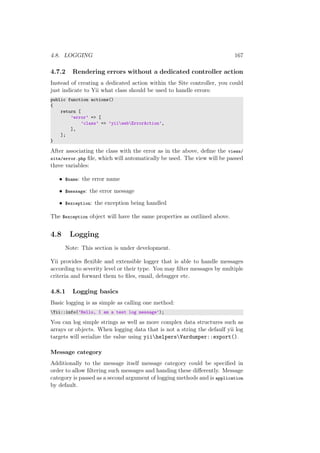 4.8. LOGGING 167
4.7.2 Rendering errors without a dedicated controller action
Instead of creating a dedicated action within the Site controller, you could
just indicate to Yii what class should be used to handle errors:
public function actions()
{
return [
’error’ => [
’class’ => ’yiiwebErrorAction’,
],
];
}
After associating the class with the error as in the above, deﬁne the views/
site/error.php ﬁle, which will automatically be used. The view will be passed
three variables:
• $name: the error name
• $message: the error message
• $exception: the exception being handled
The $exception object will have the same properties as outlined above.
4.8 Logging
Note: This section is under development.
Yii provides ﬂexible and extensible logger that is able to handle messages
according to severity level or their type. You may ﬁlter messages by multiple
criteria and forward them to ﬁles, email, debugger etc.
4.8.1 Logging basics
Basic logging is as simple as calling one method:
Yii::info(’Hello, I am a test log message’);
You can log simple strings as well as more complex data structures such as
arrays or objects. When logging data that is not a string the defaulf yii log
targets will serialize the value using yiihelpersVardumper::export().
Message category
Additionally to the message itself message category could be speciﬁed in
order to allow ﬁltering such messages and handing these diﬀerently. Message
category is passed as a second argument of logging methods and is application
by default.
 