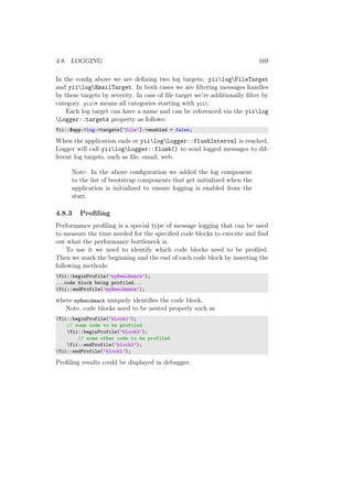 4.8. LOGGING 169
In the conﬁg above we are deﬁning two log targets: yiilogFileTarget
and yiilogEmailTarget. In both cases we are ﬁltering messages handles
by these targets by severity. In case of ﬁle target we’re additionally ﬁlter by
category. yii* means all categories starting with yii.
Each log target can have a name and can be referenced via the yiilog
Logger::targets property as follows:
Yii::$app->log->targets[’file’]->enabled = false;
When the application ends or yiilogLogger::flushInterval is reached,
Logger will call yiilogLogger::flush() to send logged messages to dif-
ferent log targets, such as ﬁle, email, web.
Note: In the above conﬁguration we added the log component
to the list of bootstrap components that get initialized when the
application is initialized to ensure logging is enabled from the
start.
4.8.3 Proﬁling
Performance proﬁling is a special type of message logging that can be used
to measure the time needed for the speciﬁed code blocks to execute and ﬁnd
out what the performance bottleneck is.
To use it we need to identify which code blocks need to be proﬁled.
Then we mark the beginning and the end of each code block by inserting the
following methods:
Yii::beginProfile(’myBenchmark’);
...code block being profiled...
Yii::endProfile(’myBenchmark’);
where myBenchmark uniquely identiﬁes the code block.
Note, code blocks need to be nested properly such as
Yii::beginProfile(’block1’);
// some code to be profiled
Yii::beginProfile(’block2’);
// some other code to be profiled
Yii::endProfile(’block2’);
Yii::endProfile(’block1’);
Proﬁling results could be displayed in debugger.
 