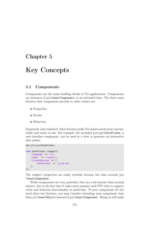 Chapter 5
Key Concepts
5.1 Components
Components are the main building blocks of Yii applications. Components
are instances of yiibaseComponent, or an extended class. The three main
features that components provide to other classes are:
• Properties
• Events
• Behaviors,
Separately and combined, these features make Yii classes much more custom-
izable and easier to use. For example, the included yiijuiDatePicker, a
user interface component, can be used in a view to generate an interactive
date picker:
use yiijuiDatePicker;
echo DatePicker::widget([
’language’ => ’ru’,
’name’ => ’country’,
’clientOptions’ => [
’dateFormat’ => ’yy-mm-dd’,
],
]);
The widget’s properties are easily writable because the class extends yii
baseComponent.
While components are very powerful, they are a bit heavier than normal
objects, due to the fact that it takes extra memory and CPU time to support
event and behavior functionality in particular. If your components do not
need these two features, you may consider extending your component class
from yiibaseObject instead of yiibaseComponent. Doing so will make
171
 