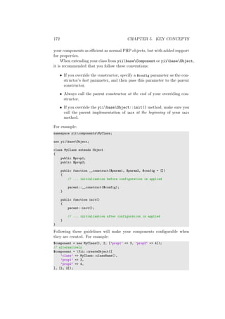 172 CHAPTER 5. KEY CONCEPTS
your components as eﬃcient as normal PHP objects, but with added support
for properties.
When extending your class from yiibaseComponent or yiibaseObject,
it is recommended that you follow these conventions:
• If you override the constructor, specify a $config parameter as the con-
structor’s last parameter, and then pass this parameter to the parent
constructor.
• Always call the parent constructor at the end of your overriding con-
structor.
• If you override the yiibaseObject::init() method, make sure you
call the parent implementation of init at the beginning of your init
method.
For example:
namespace yiicomponentsMyClass;
use yiibaseObject;
class MyClass extends Object
{
public $prop1;
public $prop2;
public function __construct($param1, $param2, $config = [])
{
// ... initialization before configuration is applied
parent::__construct($config);
}
public function init()
{
parent::init();
// ... initialization after configuration is applied
}
}
Following these guidelines will make your components conﬁgurable when
they are created. For example:
$component = new MyClass(1, 2, [’prop1’ => 3, ’prop2’ => 4]);
// alternatively
$component = Yii::createObject([
’class’ => MyClass::className(),
’prop1’ => 3,
’prop2’ => 4,
], [1, 2]);
 