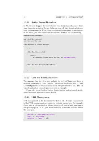 12 CHAPTER 1. INTRODUCTION
1.2.21 Active Record Behaviors
In 2.0, we have dropped the base behavior class CActiveRecordBehavior. If you
want to create an Active Record Behavior, you will have to extend directly
from yiibaseBehavior. If the behavior class needs to respond to some events
of the owner, you have to override the events() method like the following,
namespace appcomponents;
use yiidbActiveRecord;
use yiibaseBehavior;
class MyBehavior extends Behavior
{
// ...
public function events()
{
return [
ActiveRecord::EVENT_BEFORE_VALIDATE => ’beforeValidate’,
];
}
public function beforeValidate($event)
{
// ...
}
}
1.2.22 User and IdentityInterface
The CWebUser class in 1.1 is now replaced by yiiwebUser, and there is
no more CUserIdentity class. Instead, you should implement the yiiweb
IdentityInterface which is much more straightforward to use. The ad-
vanced application template provides such an example.
Please refer to the Authentication, Authorization, and Advanced Applic-
ation Technique sections for more details.
1.2.23 URL Management
URL management in Yii 2 is similar to that in 1.1. A major enhancement
is that URL management now supports optional parameters. For example,
if you have a rule declared as follows, then it will match both post/popular
and post/1/popular. In 1.1, you would have had to use two rules to achieve
the same goal.
[
’pattern’ => ’post/<page:d+>/<tag>’,
’route’ => ’post/index’,
’defaults’ => [’page’ => 1],
]
 