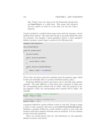 174 CHAPTER 5. KEY CONCEPTS
Info: Nearly every core class in the Yii framework extends from
yiibaseObject or a child class. This means that whenever
you see a getter or setter in a core class, you can use it like a
property.
A getter method is a method whose name starts with the word get; a setter
method starts with set. The name after the get or set preﬁx deﬁnes the name
of a property. For example, a getter getLabel() and/or a setter setLabel()
deﬁnes a property named label, as shown in the following code:
namespace appcomponents;
use yiibaseObject;
class Foo extend Object
{
private $_label;
public function getLabel()
{
return $this->_label;
}
public function setLabel($value)
{
$this->_label = trim($value);
}
}
(To be clear, the getter and setter methods create the property label, which
in this case internally refer to a private attributed named _label.)
Properties deﬁned by getters and setters can be used like class member
variables. The main diﬀerence is that when such a property is being read,
the corresponding getter method will be called; when the property is be-
ing assigned a value, the corresponding setter method will be called. For
example:
// equivalent to $label = $object->getLabel();
$label = $object->label;
// equivalent to $object->setLabel(’abc’);
$object->label = ’abc’;
A property deﬁned by a getter without a setter is read only. Trying to assign
a value to such a property will cause an yiibaseInvalidCallException.
Similarly, a property deﬁned by a setter without a getter is write only, and
trying to read such a property will also cause an exception. It is not common
to have write-only properties.
There are several special rules for, and limitations on, the properties
deﬁned via getters and setters:
 