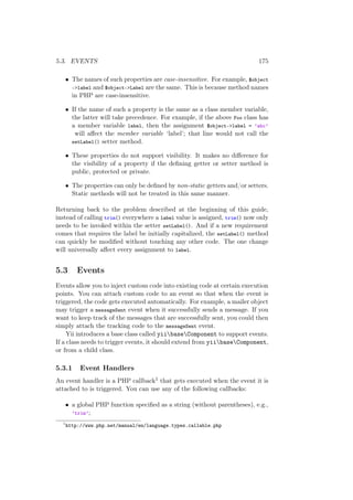 5.3. EVENTS 175
• The names of such properties are case-insensitive. For example, $object
->label and $object->Label are the same. This is because method names
in PHP are case-insensitive.
• If the name of such a property is the same as a class member variable,
the latter will take precedence. For example, if the above Foo class has
a member variable label, then the assignment $object->label = ’abc’
will aﬀect the member variable ‘label’; that line would not call the
setLabel() setter method.
• These properties do not support visibility. It makes no diﬀerence for
the visibility of a property if the deﬁning getter or setter method is
public, protected or private.
• The properties can only be deﬁned by non-static getters and/or setters.
Static methods will not be treated in this same manner.
Returning back to the problem described at the beginning of this guide,
instead of calling trim() everywhere a label value is assigned, trim() now only
needs to be invoked within the setter setLabel(). And if a new requirement
comes that requires the label be initially capitalized, the setLabel() method
can quickly be modiﬁed without touching any other code. The one change
will universally aﬀect every assignment to label.
5.3 Events
Events allow you to inject custom code into existing code at certain execution
points. You can attach custom code to an event so that when the event is
triggered, the code gets executed automatically. For example, a mailer object
may trigger a messageSent event when it successfully sends a message. If you
want to keep track of the messages that are successfully sent, you could then
simply attach the tracking code to the messageSent event.
Yii introduces a base class called yiibaseComponent to support events.
If a class needs to trigger events, it should extend from yiibaseComponent,
or from a child class.
5.3.1 Event Handlers
An event handler is a PHP callback1 that gets executed when the event it is
attached to is triggered. You can use any of the following callbacks:
• a global PHP function speciﬁed as a string (without parentheses), e.g.,
’trim’;
1
http://www.php.net/manual/en/language.types.callable.php
 