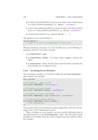 176 CHAPTER 5. KEY CONCEPTS
• an object method speciﬁed as an array of an object and a method name
as a string (without parenthess), e.g., [$object, ’methodName’];
• a static class method speciﬁed as an array of a class name and a method
name as a string (without parentheses), e.g., [$class, ’methodName’];
• an anonymous function, e.g., function ($event) { ... }.
The signature of an event handler is:
function ($event) {
// $event is an object of yiibaseEvent or a child class
}
Through the $event parameter, an event handler may get the following in-
formation about the event that occurred:
• yiibaseEvent::name
• yiibaseEvent::sender: the object whose trigger() method was
called
• yiibaseEvent::data: the data that is provided when attaching the
event handler (to be explained next)
5.3.2 Attaching Event Handlers
You can attach a handler to an event by calling the yiibaseComponent::
on() method. For example:
$foo = new Foo;
// this handler is a global function
$foo->on(Foo::EVENT_HELLO, ’function_name’);
// this handler is an object method
$foo->on(Foo::EVENT_HELLO, [$object, ’methodName’]);
// this handler is a static class method
$foo->on(Foo::EVENT_HELLO, [’appcomponentsBar’, ’methodName’]);
// this handler is an anonymous function
$foo->on(Foo::EVENT_HELLO, function ($event) {
// event handling logic
});
You may also attach event handlers through conﬁgurations. For more details,
please refer to the Conﬁgurations section.
When attaching an event handler, you may provide additional data as
the third parameter to yiibaseComponent::on(). The data will be made
available to the handler when the event is triggered and the handler is called.
For example:
 