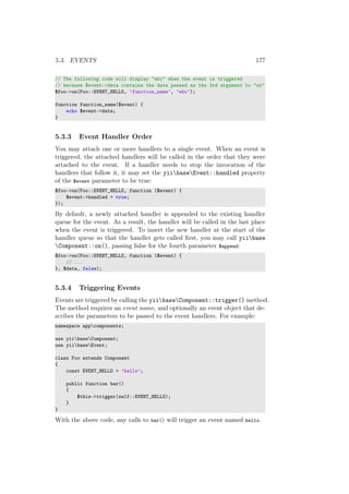 5.3. EVENTS 177
// The following code will display "abc" when the event is triggered
// because $event->data contains the data passed as the 3rd argument to "on"
$foo->on(Foo::EVENT_HELLO, ’function_name’, ’abc’);
function function_name($event) {
echo $event->data;
}
5.3.3 Event Handler Order
You may attach one or more handlers to a single event. When an event is
triggered, the attached handlers will be called in the order that they were
attached to the event. If a handler needs to stop the invocation of the
handlers that follow it, it may set the yiibaseEvent::handled property
of the $event parameter to be true:
$foo->on(Foo::EVENT_HELLO, function ($event) {
$event->handled = true;
});
By default, a newly attached handler is appended to the existing handler
queue for the event. As a result, the handler will be called in the last place
when the event is triggered. To insert the new handler at the start of the
handler queue so that the handler gets called ﬁrst, you may call yiibase
Component::on(), passing false for the fourth parameter $append:
$foo->on(Foo::EVENT_HELLO, function ($event) {
// ...
}, $data, false);
5.3.4 Triggering Events
Events are triggered by calling the yiibaseComponent::trigger() method.
The method requires an event name, and optionally an event object that de-
scribes the parameters to be passed to the event handlers. For example:
namespace appcomponents;
use yiibaseComponent;
use yiibaseEvent;
class Foo extends Component
{
const EVENT_HELLO = ’hello’;
public function bar()
{
$this->trigger(self::EVENT_HELLO);
}
}
With the above code, any calls to bar() will trigger an event named hello.
 