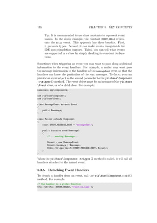178 CHAPTER 5. KEY CONCEPTS
Tip: It is recommended to use class constants to represent event
names. In the above example, the constant EVENT_HELLO repres-
ents the hello event. This approach has three beneﬁts. First,
it prevents typos. Second, it can make events recognizable for
IDE auto-completion support. Third, you can tell what events
are supported in a class by simply checking its constant declara-
tions.
Sometimes when triggering an event you may want to pass along additional
information to the event handlers. For example, a mailer may want pass
the message information to the handlers of the messageSent event so that the
handlers can know the particulars of the sent messages. To do so, you can
provide an event object as the second parameter to the yiibaseComponent
::trigger() method. The event object must be an instance of the yiibase
Event class, or of a child class. For example:
namespace appcomponents;
use yiibaseComponent;
use yiibaseEvent;
class MessageEvent extends Event
{
public $message;
}
class Mailer extends Component
{
const EVENT_MESSAGE_SENT = ’messageSent’;
public function send($message)
{
// ...sending $message...
$event = new MessageEvent;
$event->message = $message;
$this->trigger(self::EVENT_MESSAGE_SENT, $event);
}
}
When the yiibaseComponent::trigger() method is called, it will call all
handlers attached to the named event.
5.3.5 Detaching Event Handlers
To detach a handler from an event, call the yiibaseComponent::off()
method. For example:
// the handler is a global function
$foo->off(Foo::EVENT_HELLO, ’function_name’);
 