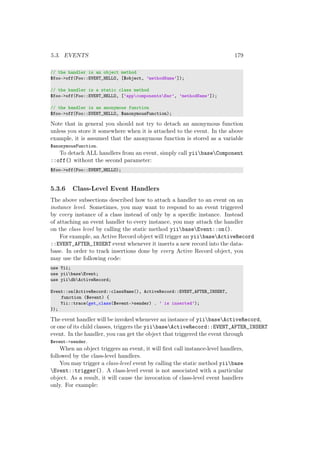 5.3. EVENTS 179
// the handler is an object method
$foo->off(Foo::EVENT_HELLO, [$object, ’methodName’]);
// the handler is a static class method
$foo->off(Foo::EVENT_HELLO, [’appcomponentsBar’, ’methodName’]);
// the handler is an anonymous function
$foo->off(Foo::EVENT_HELLO, $anonymousFunction);
Note that in general you should not try to detach an anonymous function
unless you store it somewhere when it is attached to the event. In the above
example, it is assumed that the anonymous function is stored as a variable
$anonymousFunction.
To detach ALL handlers from an event, simply call yiibaseComponent
::off() without the second parameter:
$foo->off(Foo::EVENT_HELLO);
5.3.6 Class-Level Event Handlers
The above subsections described how to attach a handler to an event on an
instance level. Sometimes, you may want to respond to an event triggered
by every instance of a class instead of only by a speciﬁc instance. Instead
of attaching an event handler to every instance, you may attach the handler
on the class level by calling the static method yiibaseEvent::on().
For example, an Active Record object will trigger an yiibaseActiveRecord
::EVENT_AFTER_INSERT event whenever it inserts a new record into the data-
base. In order to track insertions done by every Active Record object, you
may use the following code:
use Yii;
use yiibaseEvent;
use yiidbActiveRecord;
Event::on(ActiveRecord::className(), ActiveRecord::EVENT_AFTER_INSERT,
function ($event) {
Yii::trace(get_class($event->sender) . ’ is inserted’);
});
The event handler will be invoked whenever an instance of yiibaseActiveRecord,
or one of its child classes, triggers the yiibaseActiveRecord::EVENT_AFTER_INSERT
event. In the handler, you can get the object that triggered the event through
$event->sender.
When an object triggers an event, it will ﬁrst call instance-level handlers,
followed by the class-level handlers.
You may trigger a class-level event by calling the static method yiibase
Event::trigger(). A class-level event is not associated with a particular
object. As a result, it will cause the invocation of class-level event handlers
only. For example:
 
