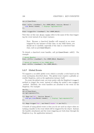 180 CHAPTER 5. KEY CONCEPTS
use yiibaseEvent;
Event::on(Foo::className(), Foo::EVENT_HELLO, function ($event) {
echo $event->sender; // displays "appmodelsFoo"
});
Event::trigger(Foo::className(), Foo::EVENT_HELLO);
Note that, in this case, $event->sender refers to the name of the class trigger-
ing the event instead of an object instance.
Note: Because a class-level handler will respond to an event
triggered by any instance of that class, or any child classes, you
should use it carefully, especially if the class is a low-level base
class, such as yiibaseObject.
To detach a class-level event handler, call yiibaseEvent::off(). For
example:
// detach $handler
Event::off(Foo::className(), Foo::EVENT_HELLO, $handler);
// detach all handlers of Foo::EVENT_HELLO
Event::off(Foo::className(), Foo::EVENT_HELLO);
5.3.7 Global Events
Yii supports a so-called global event, which is actually a trick based on the
event mechanism described above. The global event requires a globally ac-
cessible Singleton, such as the application instance itself.
To create the global evant, an event sender calls the Singleton’s trigger()
method to trigger the event, instead of calling the sender’s own trigger()
method. Similarly, the event handlers are attached to the event on the
Singleton. For example:
use Yii;
use yiibaseEvent;
use appcomponentsFoo;
Yii::$app->on(’bar’, function ($event) {
echo get_class($event->sender); // displays "appcomponentsFoo"
});
Yii::$app->trigger(’bar’, new Event([’sender’ => new Foo]));
A beneﬁt of using global events is that you do not need an object when at-
taching a handler to the event which will be triggered by the object. Instead,
the handler attachment and the event triggering are both done through the
Singleton (e.g. the application instance).
 