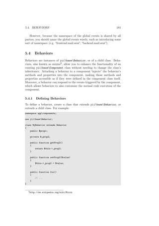 5.4. BEHAVIORS 181
However, because the namespace of the global events is shared by all
parties, you should name the global events wisely, such as introducing some
sort of namespace (e.g. “frontend.mail.sent”, “backend.mail.sent”).
5.4 Behaviors
Behaviors are instances of yiibaseBehavior, or of a child class. Beha-
viors, also known as mixins2, allow you to enhance the functionality of an
existing yiibaseComponent class without needing to change the class’s
inheritance. Attaching a behavior to a component “injects” the behavior’s
methods and properties into the component, making those methods and
properties accessible as if they were deﬁned in the component class itself.
Moreover, a behavior can respond to the events triggered by the component,
which allows behaviors to also customize the normal code execution of the
component.
5.4.1 Deﬁning Behaviors
To deﬁne a behavior, create a class that extends yiibaseBehavior, or
extends a child class. For example:
namespace appcomponents;
use yiibaseBehavior;
class MyBehavior extends Behavior
{
public $prop1;
private $_prop2;
public function getProp2()
{
return $this->_prop2;
}
public function setProp2($value)
{
$this->_prop2 = $value;
}
public function foo()
{
// ...
}
}
2
http://en.wikipedia.org/wiki/Mixin
 