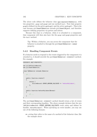 182 CHAPTER 5. KEY CONCEPTS
The above code deﬁnes the behavior class appcomponentsMyBehavior, with
two properties– prop1 and prop2–and one method foo(). Note that property
prop2 is deﬁned via the getter getProp2() and the setter setProp2(). This is the
case because yiibaseBehavior extends yiibaseObject, and therefore
supports deﬁning properties via getters and setters.
Because this class is a behavior, when it is attached to a component,
that component will then also have the the prop1 and prop2 properties and
the foo() method.
Tip: Within a behavior, you can access the component that the
behavior is attached to through the yiibaseBehavior::owner
property.
5.4.2 Handling Component Events
If a behavior needs to respond to the events triggered by the component it is
attached to, it should override the yiibaseBehavior::events() method.
For example:
namespace appcomponents;
use yiidbActiveRecord;
use yiibaseBehavior;
class MyBehavior extends Behavior
{
// ...
public function events()
{
return [
ActiveRecord::EVENT_BEFORE_VALIDATE => ’beforeValidate’,
];
}
public function beforeValidate($event)
{
// ...
}
}
The yiibaseBehavior::events() method should return a list of events
and their corresponding handlers. The above example declares that the yii
dbActiveRecord::EVENT_BEFORE_VALIDATE event exists and deﬁnes its
handler, beforeValidate(). When specifying an event handler, you may use
one of the following formats:
• a string that refers to the name of a method of the behavior class, like
the example above
 