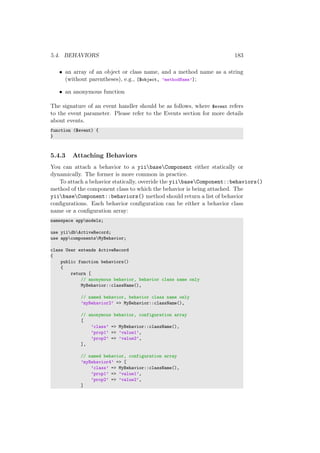 5.4. BEHAVIORS 183
• an array of an object or class name, and a method name as a string
(without parentheses), e.g., [$object, ’methodName’];
• an anonymous function
The signature of an event handler should be as follows, where $event refers
to the event parameter. Please refer to the Events section for more details
about events.
function ($event) {
}
5.4.3 Attaching Behaviors
You can attach a behavior to a yiibaseComponent either statically or
dynamically. The former is more common in practice.
To attach a behavior statically, override the yiibaseComponent::behaviors()
method of the component class to which the behavior is being attached. The
yiibaseComponent::behaviors() method should return a list of behavior
conﬁgurations. Each behavior conﬁguration can be either a behavior class
name or a conﬁguration array:
namespace appmodels;
use yiidbActiveRecord;
use appcomponentsMyBehavior;
class User extends ActiveRecord
{
public function behaviors()
{
return [
// anonymous behavior, behavior class name only
MyBehavior::className(),
// named behavior, behavior class name only
’myBehavior2’ => MyBehavior::className(),
// anonymous behavior, configuration array
[
’class’ => MyBehavior::className(),
’prop1’ => ’value1’,
’prop2’ => ’value2’,
],
// named behavior, configuration array
’myBehavior4’ => [
’class’ => MyBehavior::className(),
’prop1’ => ’value1’,
’prop2’ => ’value2’,
]
 
