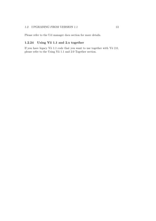 1.2. UPGRADING FROM VERSION 1.1 13
Please refer to the Url manager docs section for more details.
1.2.24 Using Yii 1.1 and 2.x together
If you have legacy Yii 1.1 code that you want to use together with Yii 2.0,
please refer to the Using Yii 1.1 and 2.0 Together section.
 
