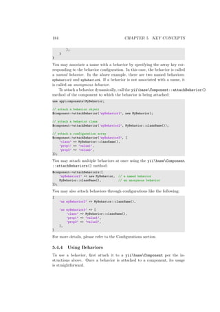 184 CHAPTER 5. KEY CONCEPTS
];
}
}
You may associate a name with a behavior by specifying the array key cor-
responding to the behavior conﬁguration. In this case, the behavior is called
a named behavior. In the above example, there are two named behaviors:
myBehavior2 and myBehavior4. If a behavior is not associated with a name, it
is called an anonymous behavior.
To attach a behavior dynamically, call the yiibaseComponent::attachBehavior()
method of the component to which the behavior is being attached:
use appcomponentsMyBehavior;
// attach a behavior object
$component->attachBehavior(’myBehavior1’, new MyBehavior);
// attach a behavior class
$component->attachBehavior(’myBehavior2’, MyBehavior::className());
// attach a configuration array
$component->attachBehavior(’myBehavior3’, [
’class’ => MyBehavior::className(),
’prop1’ => ’value1’,
’prop2’ => ’value2’,
]);
You may attach multiple behaviors at once using the yiibaseComponent
::attachBehaviors() method:
$component->attachBehaviors([
’myBehavior1’ => new MyBehavior, // a named behavior
MyBehavior::className(), // an anonymous behavior
]);
You may also attach behaviors through conﬁgurations like the following:
[
’as myBehavior2’ => MyBehavior::className(),
’as myBehavior3’ => [
’class’ => MyBehavior::className(),
’prop1’ => ’value1’,
’prop2’ => ’value2’,
],
]
For more details, please refer to the Conﬁgurations section.
5.4.4 Using Behaviors
To use a behavior, ﬁrst attach it to a yiibaseComponent per the in-
structions above. Once a behavior is attached to a component, its usage
is straightforward.
 