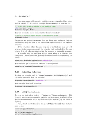 5.4. BEHAVIORS 185
You can access a public member variable or a property deﬁned by a getter
and/or a setter of the behavior through the component it is attached to:
// "prop1" is a property defined in the behavior class
echo $component->prop1;
$component->prop1 = $value;
You can also call a public method of the behavior similarly:
// foo() is a public method defined in the behavior class
$component->foo();
As you can see, although $component does not deﬁne prop1 and foo(), they can
be used as if they are part of the component deﬁnition due to the attached
behavior.
If two behaviors deﬁne the same property or method and they are both
attached to the same component, the behavior that is attached to the com-
ponent ﬁrst will take precedence when the property or method is accessed.
A behavior may be associated with a name when it is attached to a
component. If this is the case, you may access the behavior object using the
name:
$behavior = $component->getBehavior(’myBehavior’);
You may also get all behaviors attached to a component:
$behaviors = $component->getBehaviors();
5.4.5 Detaching Behaviors
To detach a behavior, call yiibaseComponent::detachBehavior() with
the name associated with the behavior:
$component->detachBehavior(’myBehavior1’);
You may also detach all behaviors:
$component->detachBehaviors();
5.4.6 Using TimestampBehavior
To wrap up, let’s take a look at yiibehaviorsTimestampBehavior. This
behavior supports automatically updating the timestamp attributes of an
yiidbActiveRecord model anytime the model is saved (e.g., on insert or
update).
First, attach this behavior to the yiidbActiveRecord class that you
plan to use:
namespace appmodelsUser;
use yiidbActiveRecord;
use yiibehaviorsTimestampBehavior;
 