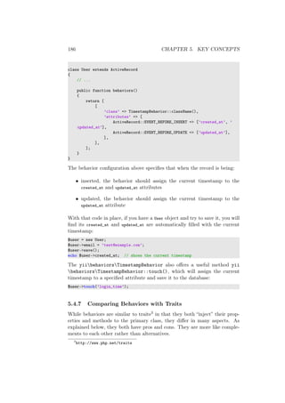186 CHAPTER 5. KEY CONCEPTS
class User extends ActiveRecord
{
// ...
public function behaviors()
{
return [
[
’class’ => TimestampBehavior::className(),
’attributes’ => [
ActiveRecord::EVENT_BEFORE_INSERT => [’created_at’, ’
updated_at’],
ActiveRecord::EVENT_BEFORE_UPDATE => [’updated_at’],
],
],
];
}
}
The behavior conﬁguration above speciﬁes that when the record is being:
• inserted, the behavior should assign the current timestamp to the
created_at and updated_at attributes
• updated, the behavior should assign the current timestamp to the
updated_at attribute
With that code in place, if you have a User object and try to save it, you will
ﬁnd its created_at and updated_at are automatically ﬁlled with the current
timestamp:
$user = new User;
$user->email = ’test@example.com’;
$user->save();
echo $user->created_at; // shows the current timestamp
The yiibehaviorsTimestampBehavior also oﬀers a useful method yii
behaviorsTimestampBehavior::touch(), which will assign the current
timestamp to a speciﬁed attribute and save it to the database:
$user->touch(’login_time’);
5.4.7 Comparing Behaviors with Traits
While behaviors are similar to traits3 in that they both “inject” their prop-
erties and methods to the primary class, they diﬀer in many aspects. As
explained below, they both have pros and cons. They are more like comple-
ments to each other rather than alternatives.
3
http://www.php.net/traits
 
