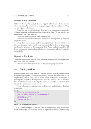 5.5. CONFIGURATIONS 187
Reasons to Use Behaviors
Behavior classes, like normal classes, support inheritance. Traits, on the
other hand, can be considered as language-supported copy and paste. They
do not support inheritance.
Behaviors can be attached and detached to a component dynamically
without requiring modiﬁcation of the component class. To use a trait, you
must modify the class using it.
Behaviors are conﬁgurable while traits are not.
Behaviors can customize the code execution of a component by respond-
ing to its events.
When there can be name conﬂicts among diﬀerent behaviors attached to
the same component, the conﬂicts are automatically resolved by prioritizing
the behavior attached to the component ﬁrst. Name conﬂicts caused by dif-
ferent traits requires manually resolution by renaming the aﬀected properties
or methods.
Reasons to Use Traits
Traits are much more eﬃcient than behaviors as behaviors are objects that
take both time and memory.
IDEs are more friendly to traits as they are language construct.
5.5 Conﬁgurations
Conﬁgurations are widely used in Yii when creating new objects or initial-
izing existing objects. Conﬁgurations usually include the class name of the
object being created, and a list of initial values that should be assigned to
the object’s properties. Conﬁgurations may also include a list of handlers
that should be attached to the object’s events and/or a list of behaviors that
should also be attached to the object.
In the following, a conﬁguration is used to create and initialize a database
connection:
$config = [
’class’ => ’yiidbConnection’,
’dsn’ => ’mysql:host=127.0.0.1;dbname=demo’,
’username’ => ’root’,
’password’ => ’’,
’charset’ => ’utf8’,
];
$db = Yii::createObject($config);
The Yii::createObject() method takes a conﬁguration array as its argu-
ment, and creates an object by instantiating the class named in the conﬁg-
 