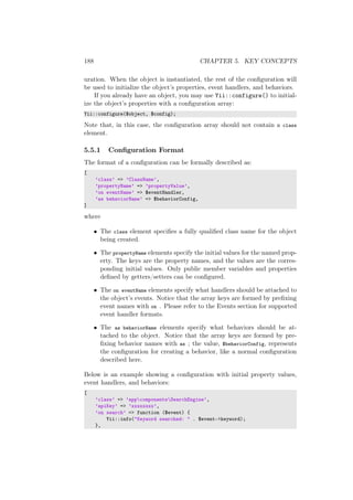 188 CHAPTER 5. KEY CONCEPTS
uration. When the object is instantiated, the rest of the conﬁguration will
be used to initialize the object’s properties, event handlers, and behaviors.
If you already have an object, you may use Yii::configure() to initial-
ize the object’s properties with a conﬁguration array:
Yii::configure($object, $config);
Note that, in this case, the conﬁguration array should not contain a class
element.
5.5.1 Conﬁguration Format
The format of a conﬁguration can be formally described as:
[
’class’ => ’ClassName’,
’propertyName’ => ’propertyValue’,
’on eventName’ => $eventHandler,
’as behaviorName’ => $behaviorConfig,
]
where
• The class element speciﬁes a fully qualiﬁed class name for the object
being created.
• The propertyName elements specify the initial values for the named prop-
erty. The keys are the property names, and the values are the corres-
ponding initial values. Only public member variables and properties
deﬁned by getters/setters can be conﬁgured.
• The on eventName elements specify what handlers should be attached to
the object’s events. Notice that the array keys are formed by preﬁxing
event names with on . Please refer to the Events section for supported
event handler formats.
• The as behaviorName elements specify what behaviors should be at-
tached to the object. Notice that the array keys are formed by pre-
ﬁxing behavior names with as ; the value, $behaviorConfig, represents
the conﬁguration for creating a behavior, like a normal conﬁguration
described here.
Below is an example showing a conﬁguration with initial property values,
event handlers, and behaviors:
[
’class’ => ’appcomponentsSearchEngine’,
’apiKey’ => ’xxxxxxxx’,
’on search’ => function ($event) {
Yii::info("Keyword searched: " . $event->keyword);
},
 