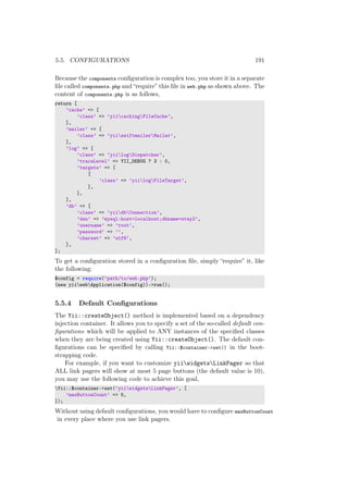 5.5. CONFIGURATIONS 191
Because the components conﬁguration is complex too, you store it in a separate
ﬁle called components.php and “require” this ﬁle in web.php as shown above. The
content of components.php is as follows,
return [
’cache’ => [
’class’ => ’yiicachingFileCache’,
],
’mailer’ => [
’class’ => ’yiiswiftmailerMailer’,
],
’log’ => [
’class’ => ’yiilogDispatcher’,
’traceLevel’ => YII_DEBUG ? 3 : 0,
’targets’ => [
[
’class’ => ’yiilogFileTarget’,
],
],
],
’db’ => [
’class’ => ’yiidbConnection’,
’dsn’ => ’mysql:host=localhost;dbname=stay2’,
’username’ => ’root’,
’password’ => ’’,
’charset’ => ’utf8’,
],
];
To get a conﬁguration stored in a conﬁguration ﬁle, simply “require” it, like
the following:
$config = require(’path/to/web.php’);
(new yiiwebApplication($config))->run();
5.5.4 Default Conﬁgurations
The Yii::createObject() method is implemented based on a dependency
injection container. It allows you to specify a set of the so-called default con-
ﬁgurations which will be applied to ANY instances of the speciﬁed classes
when they are being created using Yii::createObject(). The default con-
ﬁgurations can be speciﬁed by calling Yii::$container->set() in the boot-
strapping code.
For example, if you want to customize yiiwidgetsLinkPager so that
ALL link pagers will show at most 5 page buttons (the default value is 10),
you may use the following code to achieve this goal,
Yii::$container->set(’yiiwidgetsLinkPager’, [
’maxButtonCount’ => 5,
]);
Without using default conﬁgurations, you would have to conﬁgure maxButtonCount
in every place where you use link pagers.
 