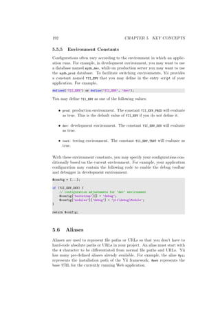 192 CHAPTER 5. KEY CONCEPTS
5.5.5 Environment Constants
Conﬁgurations often vary according to the environment in which an applic-
ation runs. For example, in development environment, you may want to use
a database named mydb_dev, while on production server you may want to use
the mydb_prod database. To facilitate switching environments, Yii provides
a constant named YII_ENV that you may deﬁne in the entry script of your
application. For example,
defined(’YII_ENV’) or define(’YII_ENV’, ’dev’);
You may deﬁne YII_ENV as one of the following values:
• prod: production environment. The constant YII_ENV_PROD will evaluate
as true. This is the default value of YII_ENV if you do not deﬁne it.
• dev: development environment. The constant YII_ENV_DEV will evaluate
as true.
• test: testing environment. The constant YII_ENV_TEST will evaluate as
true.
With these environment constants, you may specify your conﬁgurations con-
ditionally based on the current environment. For example, your application
conﬁguration may contain the following code to enable the debug toolbar
and debugger in development environment.
$config = [...];
if (YII_ENV_DEV) {
// configuration adjustments for ’dev’ environment
$config[’bootstrap’][] = ’debug’;
$config[’modules’][’debug’] = ’yiidebugModule’;
}
return $config;
5.6 Aliases
Aliases are used to represent ﬁle paths or URLs so that you don’t have to
hard-code absolute paths or URLs in your project. An alias must start with
the @ character to be diﬀerentiated from normal ﬁle paths and URLs. Yii
has many pre-deﬁned aliases already available. For example, the alias @yii
represents the installation path of the Yii framework; @web represents the
base URL for the currently running Web application.
 
