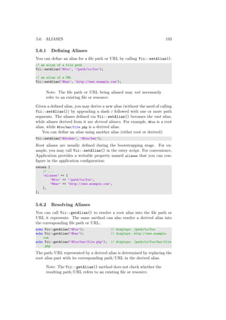 5.6. ALIASES 193
5.6.1 Deﬁning Aliases
You can deﬁne an alias for a ﬁle path or URL by calling Yii::setAlias():
// an alias of a file path
Yii::setAlias(’@foo’, ’/path/to/foo’);
// an alias of a URL
Yii::setAlias(’@bar’, ’http://www.example.com’);
Note: The ﬁle path or URL being aliased may not necessarily
refer to an existing ﬁle or resource.
Given a deﬁned alias, you may derive a new alias (without the need of calling
Yii::setAlias()) by appending a slash / followed with one or more path
segments. The aliases deﬁned via Yii::setAlias() becomes the root alias,
while aliases derived from it are derived aliases. For example, @foo is a root
alias, while @foo/bar/file.php is a derived alias.
You can deﬁne an alias using another alias (either root or derived):
Yii::setAlias(’@foobar’, ’@foo/bar’);
Root aliases are usually deﬁned during the bootstrapping stage. For ex-
ample, you may call Yii::setAlias() in the entry script. For convenience,
Application provides a writable property named aliases that you can con-
ﬁgure in the application conﬁguration:
return [
// ...
’aliases’ => [
’@foo’ => ’/path/to/foo’,
’@bar’ => ’http://www.example.com’,
],
];
5.6.2 Resolving Aliases
You can call Yii::getAlias() to resolve a root alias into the ﬁle path or
URL it represents. The same method can also resolve a derived alias into
the corresponding ﬁle path or URL:
echo Yii::getAlias(’@foo’); // displays: /path/to/foo
echo Yii::getAlias(’@bar’); // displays: http://www.example.
com
echo Yii::getAlias(’@foo/bar/file.php’); // displays: /path/to/foo/bar/file
.php
The path/URL represented by a derived alias is determined by replacing the
root alias part with its corresponding path/URL in the derived alias.
Note: The Yii::getAlias() method does not check whether the
resulting path/URL refers to an existing ﬁle or resource.
 