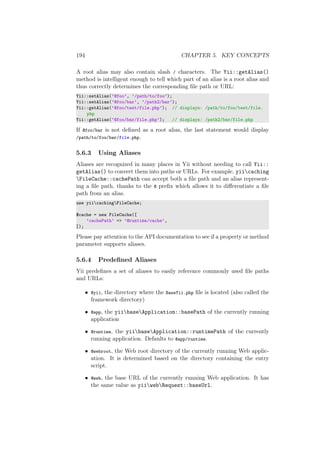 194 CHAPTER 5. KEY CONCEPTS
A root alias may also contain slash / characters. The Yii::getAlias()
method is intelligent enough to tell which part of an alias is a root alias and
thus correctly determines the corresponding ﬁle path or URL:
Yii::setAlias(’@foo’, ’/path/to/foo’);
Yii::setAlias(’@foo/bar’, ’/path2/bar’);
Yii::getAlias(’@foo/test/file.php’); // displays: /path/to/foo/test/file.
php
Yii::getAlias(’@foo/bar/file.php’); // displays: /path2/bar/file.php
If @foo/bar is not deﬁned as a root alias, the last statement would display
/path/to/foo/bar/file.php.
5.6.3 Using Aliases
Aliases are recognized in many places in Yii without needing to call Yii::
getAlias() to convert them into paths or URLs. For example, yiicaching
FileCache::cachePath can accept both a ﬁle path and an alias represent-
ing a ﬁle path, thanks to the @ preﬁx which allows it to diﬀerentiate a ﬁle
path from an alias.
use yiicachingFileCache;
$cache = new FileCache([
’cachePath’ => ’@runtime/cache’,
]);
Please pay attention to the API documentation to see if a property or method
parameter supports aliases.
5.6.4 Predeﬁned Aliases
Yii predeﬁnes a set of aliases to easily reference commonly used ﬁle paths
and URLs:
• @yii, the directory where the BaseYii.php ﬁle is located (also called the
framework directory)
• @app, the yiibaseApplication::basePath of the currently running
application
• @runtime, the yiibaseApplication::runtimePath of the currently
running application. Defaults to @app/runtime.
• @webroot, the Web root directory of the currently running Web applic-
ation. It is determined based on the directory containing the entry
script.
• @web, the base URL of the currently running Web application. It has
the same value as yiiwebRequest::baseUrl.
 