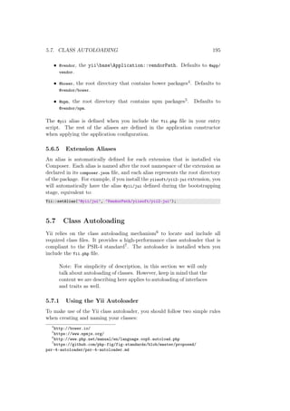 5.7. CLASS AUTOLOADING 195
• @vendor, the yiibaseApplication::vendorPath. Defaults to @app/
vendor.
• @bower, the root directory that contains bower packages4. Defaults to
@vendor/bower.
• @npm, the root directory that contains npm packages5. Defaults to
@vendor/npm.
The @yii alias is deﬁned when you include the Yii.php ﬁle in your entry
script. The rest of the aliases are deﬁned in the application constructor
when applying the application conﬁguration.
5.6.5 Extension Aliases
An alias is automatically deﬁned for each extension that is installed via
Composer. Each alias is named after the root namespace of the extension as
declared in its composer.json ﬁle, and each alias represents the root directory
of the package. For example, if you install the yiisoft/yii2-jui extension, you
will automatically have the alias @yii/jui deﬁned during the bootstrapping
stage, equivalent to:
Yii::setAlias(’@yii/jui’, ’VendorPath/yiisoft/yii2-jui’);
5.7 Class Autoloading
Yii relies on the class autoloading mechanism6 to locate and include all
required class ﬁles. It provides a high-performance class autoloader that is
compliant to the PSR-4 standard7. The autoloader is installed when you
include the Yii.php ﬁle.
Note: For simplicity of description, in this section we will only
talk about autoloading of classes. However, keep in mind that the
content we are describing here applies to autoloading of interfaces
and traits as well.
5.7.1 Using the Yii Autoloader
To make use of the Yii class autoloader, you should follow two simple rules
when creating and naming your classes:
4
http://bower.io/
5
https://www.npmjs.org/
6
http://www.php.net/manual/en/language.oop5.autoload.php
7
https://github.com/php-fig/fig-standards/blob/master/proposed/
psr-4-autoloader/psr-4-autoloader.md
 