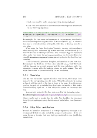 196 CHAPTER 5. KEY CONCEPTS
• Each class must be under a namespace (e.g. foobarMyClass)
• Each class must be saved in an individual ﬁle whose path is determined
by the following algorithm:
// $className is a fully qualified class name with the leading backslash
$classFile = Yii::getAlias(’@’ . str_replace(’’, ’/’, $className) . ’.php’
);
For example, if a class name and namespace is foobarMyClass, the alias for
the corresponding class ﬁle path would be @foo/bar/MyClass.php. In order for
this alias to be resolvable into a ﬁle path, either @foo or @foo/bar must be a
root alias.
When using the Basic Application Template, you may put your classes
under the top-level namespace app so that they can be autoloaded by Yii
without the need of deﬁning a new alias. This is because @app is a predeﬁned
alias, and a class name like appcomponentsMyClass can be resolved into the
class ﬁle AppBasePath/components/MyClass.php, according to the algorithm just
described.
In the Advanced Application Template, each tier has its own root alias.
For example, the front-end tier has a root alias @frontend, while the back-
end tier @backend. As a result, you may put the front-end classes under the
namespace frontend while the back-end classes are under backend. This will
allow these classes to be autoloaded by the Yii autoloader.
5.7.2 Class Map
The Yii class autoloader supports the class map feature, which maps class
names to the corresponding class ﬁle paths. When the autoloader is loading
a class, it will ﬁrst check if the class is found in the map. If so, the corres-
ponding ﬁle path will be included directly without further check. This makes
class autoloading super fast. In fact, all core Yii classes are autoloaded this
way.
You may add a class to the class map, stored in Yii::$classMap, using:
Yii::$classMap[’foobarMyClass’] = ’path/to/MyClass.php’;
Aliases can be used to specify class ﬁle paths. You should set the class map
in the bootstrapping process so that the map is ready before your classes are
used.
5.7.3 Using Other Autoloaders
Because Yii embraces Composer as a package dependency manager, it is
recommended that you also install the Composer autoloader. If you are
using 3rd-party libraries that have their own autoloaders, you should also
install those.
 