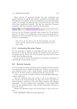 5.8. SERVICE LOCATOR 197
When using the Yii autoloader together with other autoloaders, you
should include the Yii.php ﬁle after all other autoloaders are installed. This
will make the Yii autoloader the ﬁrst one responding to any class autoloading
request. For example, the following code is extracted from the entry script
of the Basic Application Template. The ﬁrst line installs the Composer
autoloader, while the second line installs the Yii autoloader:
require(__DIR__ . ’/../vendor/autoload.php’);
require(__DIR__ . ’/../vendor/yiisoft/yii2/Yii.php’);
You may use the Composer autoloader alone without the Yii autoloader.
However, by doing so, the performance of your class autoloading may be
degraded, and you must follow the rules set by Composer in order for your
classes to be autoloadable.
Info: If you do not want to use the Yii autoloader, you must
create your own version of the Yii.php ﬁle and include it in your
entry script.
5.7.4 Autoloading Extension Classes
The Yii autoloader is capable of autoloading extension classes. The sole
requirement is that an extension speciﬁes the autoload section correctly in
its composer.json ﬁle. Please refer to the Composer documentation8 for more
details about specifying autoload.
In case you do not use the Yii autoloader, the Composer autoloader can
still autoload extension classes for you.
5.8 Service Locator
A service locator is an object that knows how to provide all sorts of services
(or components) that an application might need. Within a service locator,
each component exists as only a single instance, uniquely identiﬁed by an
ID. You use the ID to retrieve a component from the service locator.
In Yii, a service locator is simply an instance of yiidiServiceLocator,
or from a child class.
The most commonly used service locator in Yii is the application ob-
ject, which can be accessed through Yii::$app. The services it provides are
called application components, such as the request, response, and urlManager
components. You may conﬁgure these components, or even replace them
with your own implementations, easily through functionality provided by
the service locator.
Besides the application object, each module object is also a service loc-
ator.
8
https://getcomposer.org/doc/04-schema.md#autoload
 