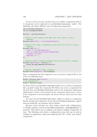 198 CHAPTER 5. KEY CONCEPTS
To use a service locator, the ﬁrst step is to register components with it.
A component can be registered via yiidiServiceLocator::set(). The
following code shows diﬀerent ways of registering components:
use yiidiServiceLocator;
use yiicachingFileCache;
$locator = new ServiceLocator;
// register "cache" using a class name that can be used to create a
component
$locator->set(’cache’, ’yiicachingApcCache’);
// register "db" using a configuration array that can be used to create a
component
$locator->set(’db’, [
’class’ => ’yiidbConnection’,
’dsn’ => ’mysql:host=localhost;dbname=demo’,
’username’ => ’root’,
’password’ => ’’,
]);
// register "search" using an anonymous function that builds a component
$locator->set(’search’, function () {
return new appcomponentsSolrService;
});
// register "pageCache" using a component
$locator->set(’pageCache’, new FileCache);
Once a component has been registered, you can access it using its ID, in one
of the two following ways:
$cache = $locator->get(’cache’);
// or alternatively
$cache = $locator->cache;
As shown above, yiidiServiceLocator allows you to access a component
like a property using the component ID. When you access a component for
the ﬁrst time, yiidiServiceLocator will use the component registration
information to create a new instance of the component and return it. Later,
if the component is accessed again, the service locator will return the same
instance.
You may use yiidiServiceLocator::has() to check if a component
ID has already been registered. If you call yiidiServiceLocator::get()
with an invalid ID, an exception will be thrown.
Because service locators are often being created with conﬁgurations,
a writable property named yiidiServiceLocator::setComponents() is
provided. This allows you to conﬁgure and register multiple components at
once. The following code shows a conﬁguration array that can be used to
conﬁgure an application, while also registering the “db”, “cache” and “search”
components:
 