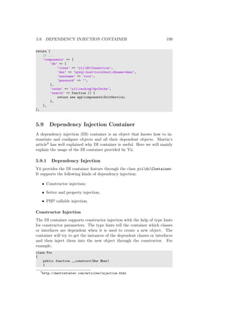 5.9. DEPENDENCY INJECTION CONTAINER 199
return [
// ...
’components’ => [
’db’ => [
’class’ => ’yiidbConnection’,
’dsn’ => ’mysql:host=localhost;dbname=demo’,
’username’ => ’root’,
’password’ => ’’,
],
’cache’ => ’yiicachingApcCache’,
’search’ => function () {
return new appcomponentsSolrService;
},
],
];
5.9 Dependency Injection Container
A dependency injection (DI) container is an object that knows how to in-
stantiate and conﬁgure objects and all their dependent objects. Martin’s
article9 has well explained why DI container is useful. Here we will mainly
explain the usage of the DI container provided by Yii.
5.9.1 Dependency Injection
Yii provides the DI container feature through the class yiidiContainer.
It supports the following kinds of dependency injection:
• Constructor injection;
• Setter and property injection;
• PHP callable injection.
Constructor Injection
The DI container supports constructor injection with the help of type hints
for constructor parameters. The type hints tell the container which classes
or interfaces are dependent when it is used to create a new object. The
container will try to get the instances of the dependent classes or interfaces
and then inject them into the new object through the constructor. For
example,
class Foo
{
public function __construct(Bar $bar)
{
9
http://martinfowler.com/articles/injection.html
 
