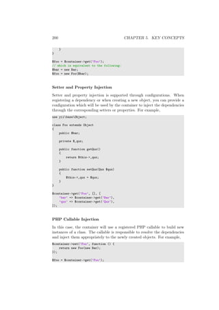 200 CHAPTER 5. KEY CONCEPTS
}
}
$foo = $container->get(’Foo’);
// which is equivalent to the following:
$bar = new Bar;
$foo = new Foo($bar);
Setter and Property Injection
Setter and property injection is supported through conﬁgurations. When
registering a dependency or when creating a new object, you can provide a
conﬁguration which will be used by the container to inject the dependencies
through the corresponding setters or properties. For example,
use yiibaseObject;
class Foo extends Object
{
public $bar;
private $_qux;
public function getQux()
{
return $this->_qux;
}
public function setQux(Qux $qux)
{
$this->_qux = $qux;
}
}
$container->get(’Foo’, [], [
’bar’ => $container->get(’Bar’),
’qux’ => $container->get(’Qux’),
]);
PHP Callable Injection
In this case, the container will use a registered PHP callable to build new
instances of a class. The callable is responsible to resolve the dependencies
and inject them appropriately to the newly created objects. For example,
$container->set(’Foo’, function () {
return new Foo(new Bar);
});
$foo = $container->get(’Foo’);
 