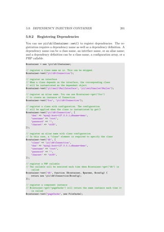 5.9. DEPENDENCY INJECTION CONTAINER 201
5.9.2 Registering Dependencies
You can use yiidiContainer::set() to register dependencies. The re-
gistration requires a dependency name as well as a dependency deﬁnition. A
dependency name can be a class name, an interface name, or an alias name;
and a dependency deﬁnition can be a class name, a conﬁguration array, or a
PHP callable.
$container = new yiidiContainer;
// register a class name as is. This can be skipped.
$container->set(’yiidbConnection’);
// register an interface
// When a class depends on the interface, the corresponding class
// will be instantiated as the dependent object
$container->set(’yiimailMailInterface’, ’yiiswiftmailerMailer’);
// register an alias name. You can use $container->get(’foo’)
// to create an instance of Connection
$container->set(’foo’, ’yiidbConnection’);
// register a class with configuration. The configuration
// will be applied when the class is instantiated by get()
$container->set(’yiidbConnection’, [
’dsn’ => ’mysql:host=127.0.0.1;dbname=demo’,
’username’ => ’root’,
’password’ => ’’,
’charset’ => ’utf8’,
]);
// register an alias name with class configuration
// In this case, a "class" element is required to specify the class
$container->set(’db’, [
’class’ => ’yiidbConnection’,
’dsn’ => ’mysql:host=127.0.0.1;dbname=demo’,
’username’ => ’root’,
’password’ => ’’,
’charset’ => ’utf8’,
]);
// register a PHP callable
// The callable will be executed each time when $container->get(’db’) is
called
$container->set(’db’, function ($container, $params, $config) {
return new yiidbConnection($config);
});
// register a component instance
// $container->get(’pageCache’) will return the same instance each time it
is called
$container->set(’pageCache’, new FileCache);
 