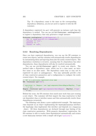 202 CHAPTER 5. KEY CONCEPTS
Tip: If a dependency name is the same as the corresponding
dependency deﬁnition, you do not need to register it with the DI
container.
A dependency registered via set() will generate an instance each time the
dependency is needed. You can use yiidiContainer::setSingleton()
to register a dependency that only generates a single instance:
$container->setSingleton(’yiidbConnection’, [
’dsn’ => ’mysql:host=127.0.0.1;dbname=demo’,
’username’ => ’root’,
’password’ => ’’,
’charset’ => ’utf8’,
]);
5.9.3 Resolving Dependencies
Once you have registered dependencies, you can use the DI container to
create new objects, and the container will automatically resolve dependencies
by instantiating them and injecting them into the newly created objects. The
dependency resolution is recursive, meaning that if a dependency has other
dependencies, those dependencies will also be resolved automatically.
You can use yiidiContainer::get() to create new objects. The
method takes a dependency name, which can be a class name, an inter-
face name or an alias name. The dependency name may or may not be
registered via set() or setSingleton(). You may optionally provide a list
of class constructor parameters and a conﬁguration to conﬁgure the newly
created object. For example,
// "db" is a previously registered alias name
$db = $container->get(’db’);
// equivalent to: $engine = new appcomponentsSearchEngine($apiKey, [’type
’ => 1]);
$engine = $container->get(’appcomponentsSearchEngine’, [$apiKey], [’type’
=> 1]);
Behind the scene, the DI container does much more work than just creating
a new object. The container will ﬁrst inspect the class constructor to ﬁnd
out dependent class or interface names and then automatically resolve those
dependencies recursively.
The following code shows a more sophisticated example. The UserLister
class depends on an object implementing the UserFinderInterface interface;
the UserFinder class implements this interface and depends on a Connection
object. All these dependencies are declared through type hinting of the
class constructor parameters. With property dependency registration, the
DI container is able to resolve these dependencies automatically and creates
a new UserLister instance with a simple call of get(’userLister’).
 