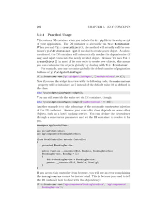 204 CHAPTER 5. KEY CONCEPTS
5.9.4 Practical Usage
Yii creates a DI container when you include the Yii.php ﬁle in the entry script
of your application. The DI container is accessible via Yii::$container.
When you call Yii::createObject(), the method will actually call the con-
tainer’s yiidiContainer::get() method to create a new object. As afore-
mentioned, the DI container will automatically resolve the dependencies (if
any) and inject them into the newly created object. Because Yii uses Yii::
createObject() in most of its core code to create new objects, this means
you can customize the objects globally by dealing with Yii::$container.
For example, you can customize globally the default number of pagination
buttons of yiiwidgetsLinkPager:
Yii::$container->set(’yiiwidgetsLinkPager’, [’maxButtonCount’ => 5]);
Now if you use the widget in a view with the following code, the maxButtonCount
property will be initialized as 5 instead of the default value 10 as deﬁned in
the class.
echo yiiwidgetsLinkPager::widget();
You can still override the value set via DI container, though:
echo yiiwidgetsLinkPager::widget([’maxButtonCount’ => 20]);
Another example is to take advantage of the automatic constructor injection
of the DI container. Assume your controller class depends on some other
objects, such as a hotel booking service. You can declare the dependency
through a constructor parameter and let the DI container to resolve it for
you.
namespace appcontrollers;
use yiiwebController;
use appcomponentsBookingInterface;
class HotelController extends Controller
{
protected $bookingService;
public function __construct($id, $module, BookingInterface
$bookingService, $config = [])
{
$this->bookingService = $bookingService;
parent::__construct($id, $module, $config);
}
}
If you access this controller from browser, you will see an error complaining
the BookingInterface cannot be instantiated. This is because you need to tell
the DI container how to deal with this dependency:
Yii::$container->set(’appcomponentsBookingInterface’, ’appcomponents
BookingService’);
 