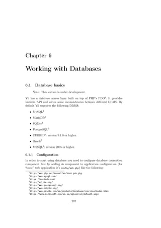 Chapter 6
Working with Databases
6.1 Database basics
Note: This section is under development.
Yii has a database access layer built on top of PHP’s PDO1. It provides
uniform API and solves some inconsistencies between diﬀerent DBMS. By
default Yii supports the following DBMS:
• MySQL2
• MariaDB3
• SQLite4
• PostgreSQL5
• CUBRID6: version 9.1.0 or higher.
• Oracle7
• MSSQL8: version 2005 or higher.
6.1.1 Conﬁguration
In order to start using database you need to conﬁgure database connection
component ﬁrst by adding db component to application conﬁguration (for
“basic” web application it’s config/web.php) like the following:
1
http://www.php.net/manual/en/book.pdo.php
2
http://www.mysql.com/
3
https://mariadb.com/
4
http://sqlite.org/
5
http://www.postgresql.org/
6
http://www.cubrid.org/
7
http://www.oracle.com/us/products/database/overview/index.html
8
https://www.microsoft.com/en-us/sqlserver/default.aspx
207
 