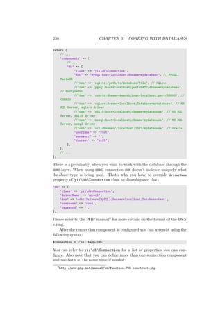 208 CHAPTER 6. WORKING WITH DATABASES
return [
// ...
’components’ => [
// ...
’db’ => [
’class’ => ’yiidbConnection’,
’dsn’ => ’mysql:host=localhost;dbname=mydatabase’, // MySQL,
MariaDB
//’dsn’ => ’sqlite:/path/to/database/file’, // SQLite
//’dsn’ => ’pgsql:host=localhost;port=5432;dbname=mydatabase’,
// PostgreSQL
//’dsn’ => ’cubrid:dbname=demodb;host=localhost;port=33000’, //
CUBRID
//’dsn’ => ’sqlsrv:Server=localhost;Database=mydatabase’, // MS
SQL Server, sqlsrv driver
//’dsn’ => ’dblib:host=localhost;dbname=mydatabase’, // MS SQL
Server, dblib driver
//’dsn’ => ’mssql:host=localhost;dbname=mydatabase’, // MS SQL
Server, mssql driver
//’dsn’ => ’oci:dbname=//localhost:1521/mydatabase’, // Oracle
’username’ => ’root’,
’password’ => ’’,
’charset’ => ’utf8’,
],
],
// ...
];
There is a peculiarity when you want to work with the database through the
ODBC layer. When using ODBC, connection DSN doesn’t indicate uniquely what
database type is being used. That’s why you have to override driverName
property of yiidbConnection class to disambiguate that:
’db’ => [
’class’ => ’yiidbConnection’,
’driverName’ => ’mysql’,
’dsn’ => ’odbc:Driver={MySQL};Server=localhost;Database=test’,
’username’ => ’root’,
’password’ => ’’,
],
Please refer to the PHP manual9 for more details on the format of the DSN
string.
After the connection component is conﬁgured you can access it using the
following syntax:
$connection = Yii::$app->db;
You can refer to yiidbConnection for a list of properties you can con-
ﬁgure. Also note that you can deﬁne more than one connection component
and use both at the same time if needed:
9
http://www.php.net/manual/en/function.PDO-construct.php
 