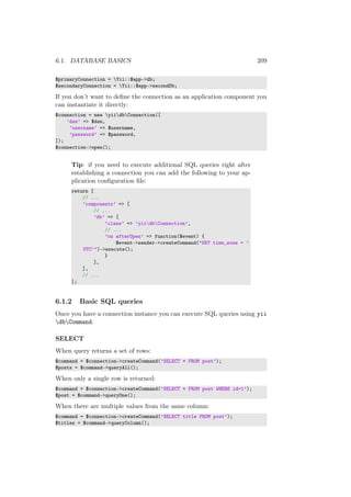 6.1. DATABASE BASICS 209
$primaryConnection = Yii::$app->db;
$secondaryConnection = Yii::$app->secondDb;
If you don’t want to deﬁne the connection as an application component you
can instantiate it directly:
$connection = new yiidbConnection([
’dsn’ => $dsn,
’username’ => $username,
’password’ => $password,
]);
$connection->open();
Tip: if you need to execute additional SQL queries right after
establishing a connection you can add the following to your ap-
plication conﬁguration ﬁle:
return [
// ...
’components’ => [
// ...
’db’ => [
’class’ => ’yiidbConnection’,
// ...
’on afterOpen’ => function($event) {
$event->sender->createCommand("SET time_zone = ’
UTC’")->execute();
}
],
],
// ...
];
6.1.2 Basic SQL queries
Once you have a connection instance you can execute SQL queries using yii
dbCommand.
SELECT
When query returns a set of rows:
$command = $connection->createCommand(’SELECT * FROM post’);
$posts = $command->queryAll();
When only a single row is returned:
$command = $connection->createCommand(’SELECT * FROM post WHERE id=1’);
$post = $command->queryOne();
When there are multiple values from the same column:
$command = $connection->createCommand(’SELECT title FROM post’);
$titles = $command->queryColumn();
 