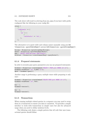 6.1. DATABASE BASICS 211
The code above will result in selecting from tbl_table if you have table preﬁx
conﬁgured like the following in your conﬁg ﬁle:
return [
// ...
’components’ => [
// ...
’db’ => [
// ...
’tablePrefix’ => ’tbl_’,
],
],
];
The alternative is to quote table and column names manually using yiidb
Connection::quoteTableName() and yiidbConnection::quoteColumnName():
$column = $connection->quoteColumnName($column);
$table = $connection->quoteTableName($table);
$sql = "SELECT COUNT($column) FROM $table";
$rowCount = $connection->createCommand($sql)->queryScalar();
6.1.4 Prepared statements
In order to securely pass query parameters you can use prepared statements:
$command = $connection->createCommand(’SELECT * FROM post WHERE id=:id’);
$command->bindValue(’:id’, $_GET[’id’]);
$post = $command->query();
Another usage is performing a query multiple times while preparing it only
once:
$command = $connection->createCommand(’DELETE FROM post WHERE id=:id’);
$command->bindParam(’:id’, $id);
$id = 1;
$command->execute();
$id = 2;
$command->execute();
6.1.5 Transactions
When running multiple related queries in a sequence you may need to wrap
them in a transaction to ensure you data is consistent. Yii provides a simple
interface to work with transactions in simple cases but also for advanced
usage when you need to deﬁne isolation levels.
The following code shows a simple pattern that all code that uses trans-
actional queries should follow:
 