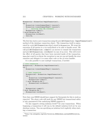 212 CHAPTER 6. WORKING WITH DATABASES
$transaction = $connection->beginTransaction();
try {
$connection->createCommand($sql1)->execute();
$connection->createCommand($sql2)->execute();
// ... executing other SQL statements ...
$transaction->commit();
} catch(Exception $e) {
$transaction->rollBack();
throw $e;
}
The ﬁrst line starts a new transaction using the yiidbConnection::beginTransaction()-
method of the database connection object. The transaction itself is repres-
ented by a yiidbTransaction object stored in $transaction. We wrap the
execution of all queries in a try-catch-block to be able to handle errors. We
call yiidbTransaction::commit() on success to commit the transaction
and yiidbTransaction::rollBack() in case of an error. This will revert
the eﬀect of all queries that have been executed inside of the transaction.
throw $e is used to re-throw the exception in case we can not handle the error
ourselves and delegate it to some other code or the yii error handler.
It is also possible to nest multiple transactions, if needed:
// outer transaction
$transaction1 = $connection->beginTransaction();
try {
$connection->createCommand($sql1)->execute();
// inner transaction
$transaction2 = $connection->beginTransaction();
try {
$connection->createCommand($sql2)->execute();
$transaction2->commit();
} catch (Exception $e) {
$transaction2->rollBack();
}
$transaction1->commit();
} catch (Exception $e) {
$transaction1->rollBack();
}
Note that your DBMS should have support for Savepoints for this to work as
expected. The above code will work for any DBMS but transactional safety
is only guaranteed if the underlying DBMS supports it.
Yii also supports setting isolation levels10 for your transactions. When
beginning a transaction it will run in the default isolation level set by you
database system. You can specifying an isolation level explicitly when start-
ing a transaction:
10
http://en.wikipedia.org/wiki/Isolation_%28database_systems%29#Isolation_
levels
 