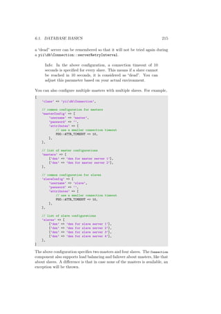 6.1. DATABASE BASICS 215
a “dead” server can be remembered so that it will not be tried again during
a yiidbConnection::serverRetryInterval.
Info: In the above conﬁguration, a connection timeout of 10
seconds is speciﬁed for every slave. This means if a slave cannot
be reached in 10 seconds, it is considered as “dead”. You can
adjust this parameter based on your actual environment.
You can also conﬁgure multiple masters with multiple slaves. For example,
[
’class’ => ’yiidbConnection’,
// common configuration for masters
’masterConfig’ => [
’username’ => ’master’,
’password’ => ’’,
’attributes’ => [
// use a smaller connection timeout
PDO::ATTR_TIMEOUT => 10,
],
],
// list of master configurations
’masters’ => [
[’dsn’ => ’dsn for master server 1’],
[’dsn’ => ’dsn for master server 2’],
],
// common configuration for slaves
’slaveConfig’ => [
’username’ => ’slave’,
’password’ => ’’,
’attributes’ => [
// use a smaller connection timeout
PDO::ATTR_TIMEOUT => 10,
],
],
// list of slave configurations
’slaves’ => [
[’dsn’ => ’dsn for slave server 1’],
[’dsn’ => ’dsn for slave server 2’],
[’dsn’ => ’dsn for slave server 3’],
[’dsn’ => ’dsn for slave server 4’],
],
]
The above conﬁguration speciﬁes two masters and four slaves. The Connection
component also supports load balancing and failover about masters, like that
about slaves. A diﬀerence is that in case none of the masters is available, an
exception will be thrown.
 
