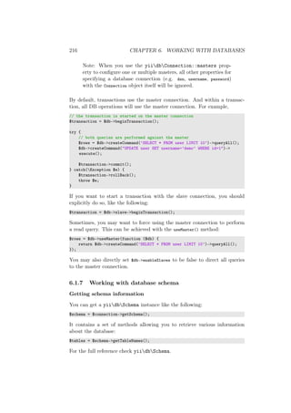216 CHAPTER 6. WORKING WITH DATABASES
Note: When you use the yiidbConnection::masters prop-
erty to conﬁgure one or multiple masters, all other properties for
specifying a database connection (e.g. dsn, username, password)
with the Connection object itself will be ignored.
By default, transactions use the master connection. And within a transac-
tion, all DB operations will use the master connection. For example,
// the transaction is started on the master connection
$transaction = $db->beginTransaction();
try {
// both queries are performed against the master
$rows = $db->createCommand(’SELECT * FROM user LIMIT 10’)->queryAll();
$db->createCommand("UPDATE user SET username=’demo’ WHERE id=1")->
execute();
$transaction->commit();
} catch(Exception $e) {
$transaction->rollBack();
throw $e;
}
If you want to start a transaction with the slave connection, you should
explicitly do so, like the following:
$transaction = $db->slave->beginTransaction();
Sometimes, you may want to force using the master connection to perform
a read query. This can be achieved with the useMaster() method:
$rows = $db->useMaster(function ($db) {
return $db->createCommand(’SELECT * FROM user LIMIT 10’)->queryAll();
});
You may also directly set $db->enableSlaves to be false to direct all queries
to the master connection.
6.1.7 Working with database schema
Getting schema information
You can get a yiidbSchema instance like the following:
$schema = $connection->getSchema();
It contains a set of methods allowing you to retrieve various information
about the database:
$tables = $schema->getTableNames();
For the full reference check yiidbSchema.
 