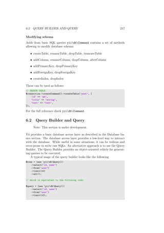 6.2. QUERY BUILDER AND QUERY 217
Modifying schema
Aside from basic SQL queries yiidbCommand contains a set of methods
allowing to modify database schema:
• createTable, renameTable, dropTable, truncateTable
• addColumn, renameColumn, dropColumn, alterColumn
• addPrimaryKey, dropPrimaryKey
• addForeignKey, dropForeignKey
• createIndex, dropIndex
These can be used as follows:
// CREATE TABLE
$connection->createCommand()->createTable(’post’, [
’id’ => ’pk’,
’title’ => ’string’,
’text’ => ’text’,
]);
For the full reference check yiidbCommand.
6.2 Query Builder and Query
Note: This section is under development.
Yii provides a basic database access layer as described in the Database ba-
sics section. The database access layer provides a low-level way to interact
with the database. While useful in some situations, it can be tedious and
error-prone to write raw SQLs. An alternative approach is to use the Query
Builder. The Query Builder provides an object-oriented vehicle for generat-
ing queries to be executed.
A typical usage of the query builder looks like the following:
$rows = (new yiidbQuery())
->select(’id, name’)
->from(’user’)
->limit(10)
->all();
// which is equivalent to the following code:
$query = (new yiidbQuery())
->select(’id, name’)
->from(’user’)
->limit(10);
 