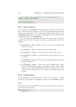 218 CHAPTER 6. WORKING WITH DATABASES
// Create a command. You can get the actual SQL using $command->sql
$command = $query->createCommand();
// Execute the command:
$rows = $command->queryAll();
6.2.1 Query Methods
As you can see, yiidbQuery is the main player that you need to deal
with. Behind the scene, Query is actually only responsible for representing
various query information. The actual query building logic is done by yii
dbQueryBuilder when you call the createCommand() method, and the query
execution is done by yiidbCommand.
For convenience, yiidbQuery provides a set of commonly used query
methods that will build the query, execute it, and return the result. For
example,
• yiidbQuery::all(): builds the query, executes it and returns all
results as an array.
• yiidbQuery::one(): returns the ﬁrst row of the result.
• yiidbQuery::column(): returns the ﬁrst column of the result.
• yiidbQuery::scalar(): returns the ﬁrst column in the ﬁrst row of
the result.
• yiidbQuery::exists(): returns a value indicating whether the query
results in anything.
• yiidbQuery::count(): returns the result of a COUNT query. Other
similar methods include sum($q), average($q), max($q), min($q), which
support the so-called aggregational data query. $q parameter is man-
datory for these methods and can be either the column name or ex-
pression.
6.2.2 Building Query
In the following, we will explain how to build various clauses in a SQL
statement. For simplicity, we use $query to represent a yiidbQuery object.
SELECT
In order to form a basic SELECT query, you need to specify what columns to
select and from what table:
$query->select(’id, name’)
->from(’user’);
 