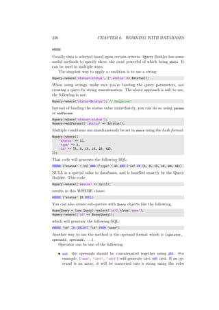 220 CHAPTER 6. WORKING WITH DATABASES
WHERE
Usually data is selected based upon certain criteria. Query Builder has some
useful methods to specify these, the most powerful of which being where. It
can be used in multiple ways.
The simplest way to apply a condition is to use a string:
$query->where(’status=:status’, [’:status’ => $status]);
When using strings, make sure you’re binding the query parameters, not
creating a query by string concatenation. The above approach is safe to use,
the following is not:
$query->where("status=$status"); // Dangerous!
Instead of binding the status value immediately, you can do so using params
or addParams:
$query->where(’status=:status’);
$query->addParams([’:status’ => $status]);
Multiple conditions can simultaneously be set in where using the hash format:
$query->where([
’status’ => 10,
’type’ => 2,
’id’ => [4, 8, 15, 16, 23, 42],
]);
That code will generate the following SQL:
WHERE (‘status‘ = 10) AND (‘type‘ = 2) AND (‘id‘ IN (4, 8, 15, 16, 23, 42))
NULL is a special value in databases, and is handled smartly by the Query
Builder. This code:
$query->where([’status’ => null]);
results in this WHERE clause:
WHERE (‘status‘ IS NULL)
You can also create sub-queries with Query objects like the following,
$userQuery = (new Query)->select(’id’)->from(’user’);
$query->where([’id’ => $userQuery]);
which will generate the following SQL:
WHERE ‘id‘ IN (SELECT ‘id‘ FROM ‘user‘)
Another way to use the method is the operand format which is [operator,
operand1, operand2, ...].
Operator can be one of the following:
• and: the operands should be concatenated together using AND. For
example, [’and’, ’id=1’, ’id=2’] will generate id=1 AND id=2. If an op-
erand is an array, it will be converted into a string using the rules
 