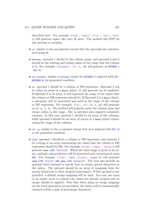 6.2. QUERY BUILDER AND QUERY 221
described here. For example, [’and’, ’type=1’, [’or’, ’id=1’, ’id=2’
]] will generate type=1 AND (id=1 OR id=2). The method will NOT do
any quoting or escaping.
• or: similar to the and operator except that the operands are concaten-
ated using OR.
• between: operand 1 should be the column name, and operand 2 and 3
should be the starting and ending values of the range that the column
is in. For example, [’between’, ’id’, 1, 10] will generate id BETWEEN 1
AND 10.
• not between: similar to between except the BETWEEN is replaced with NOT
BETWEEN in the generated condition.
• in: operand 1 should be a column or DB expression. Operand 2 can
be either an array or a Query object. It will generate an IN condition.
If Operand 2 is an array, it will represent the range of the values that
the column or DB expression should be; If Operand 2 is a Query object,
a sub-query will be generated and used as the range of the column
or DB expression. For example, [’in’, ’id’, [1, 2, 3]] will generate
id IN (1, 2, 3). The method will properly quote the column name and
escape values in the range. The in operator also supports composite
columns. In this case, operand 1 should be an array of the columns,
while operand 2 should be an array of arrays or a Query object repres-
enting the range of the columns.
• not in: similar to the in operator except that IN is replaced with NOT IN
in the generated condition.
• like: operand 1 should be a column or DB expression, and operand 2
be a string or an array representing the values that the column or DB
expression should be like. For example, [’like’, ’name’, ’tester’] will
generate name LIKE ’%tester%’. When the value range is given as an ar-
ray, multiple LIKE predicates will be generated and concatenated using
AND. For example, [’like’, ’name’, [’test’, ’sample’]] will generate
name LIKE ’%test%’ AND name LIKE ’%sample%’. You may also provide an
optional third operand to specify how to escape special characters in
the values. The operand should be an array of mappings from the
special characters to their escaped counterparts. If this operand is not
provided, a default escape mapping will be used. You may use false
or an empty array to indicate the values are already escaped and no
escape should be applied. Note that when using an escape mapping
(or the third operand is not provided), the values will be automatically
enclosed within a pair of percentage characters.
 