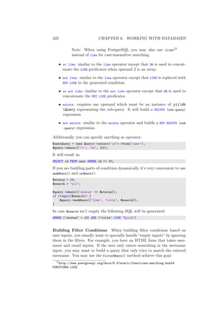 222 CHAPTER 6. WORKING WITH DATABASES
Note: When using PostgreSQL you may also use ilike12
instead of like for case-insensitive matching.
• or like: similar to the like operator except that OR is used to concat-
enate the LIKE predicates when operand 2 is an array.
• not like: similar to the like operator except that LIKE is replaced with
NOT LIKE in the generated condition.
• or not like: similar to the not like operator except that OR is used to
concatenate the NOT LIKE predicates.
• exists: requires one operand which must be an instance of yiidb
Query representing the sub-query. It will build a EXISTS (sub-query)
expression.
• not exists: similar to the exists operator and builds a NOT EXISTS (sub
-query) expression.
Additionally you can specify anything as operator:
$userQuery = (new Query)->select(’id’)->from(’user’);
$query->where([’>=’, ’id’, 10]);
It will result in:
SELECT id FROM user WHERE id >= 10;
If you are building parts of condition dynamically it’s very convenient to use
andWhere() and orWhere():
$status = 10;
$search = ’yii’;
$query->where([’status’ => $status]);
if (!empty($search)) {
$query->andWhere([’like’, ’title’, $search]);
}
In case $search isn’t empty the following SQL will be generated:
WHERE (‘status‘ = 10) AND (‘title‘ LIKE ’%yii%’)
Building Filter Conditions When building ﬁlter conditions based on
user inputs, you usually want to specially handle “empty inputs” by ignoring
them in the ﬁlters. For example, you have an HTML form that takes user-
name and email inputs. If the user only enters something in the username
input, you may want to build a query that only tries to match the entered
username. You may use the filterWhere() method achieve this goal:
12
http://www.postgresql.org/docs/8.3/static/functions-matching.html#
FUNCTIONS-LIKE
 