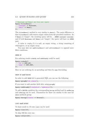 6.2. QUERY BUILDER AND QUERY 223
// $username and $email are from user inputs
$query->filterWhere([
’username’ => $username,
’email’ => $email,
]);
The filterWhere() method is very similar to where(). The main diﬀerence is
that filterWhere() will remove empty values from the provided condition. So
if $email is “empty”, the resulting query will be ...WHERE username=:username;
and if both $username and $email are “empty”, the query will have no WHERE
part.
A value is empty if it is null, an empty string, a string consisting of
whitespaces, or an empty array.
You may also use andFilterWhere() and orFilterWhere() to append more
ﬁlter conditions.
ORDER BY
For ordering results orderBy and addOrderBy could be used:
$query->orderBy([
’id’ => SORT_ASC,
’name’ => SORT_DESC,
]);
Here we are ordering by id ascending and then by name descending.
GROUP BY and HAVING
In order to add GROUP BY to generated SQL you can use the following:
$query->groupBy(’id, status’);
If you want to add another ﬁeld after using groupBy:
$query->addGroupBy([’created_at’, ’updated_at’]);
To add a HAVING condition the corresponding having method and its andHaving
and orHaving can be used. Parameters for these are similar to the ones for
where methods group:
$query->having([’status’ => $status]);
LIMIT and OFFSET
To limit result to 10 rows limit can be used:
$query->limit(10);
To skip 100 ﬁst rows use:
$query->offset(100);
 