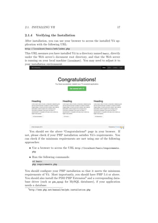 2.1. INSTALLING YII 17
2.1.4 Verifying the Installation
After installation, you can use your browser to access the installed Yii ap-
plication with the following URL:
http://localhost/basic/web/index.php
This URL assumes you have installed Yii in a directory named basic, directly
under the Web server’s document root directory, and that the Web server
is running on your local machine (localhost). You may need to adjust it to
your installation environment.
You should see the above “Congratulations!“ page in your browser. If
not, please check if your PHP installation satisﬁes Yii’s requirements. You
can check if the minimum requirements are met using one of the following
approaches:
• Use a browser to access the URL http://localhost/basic/requirements.
php
• Run the following commands:
cd basic
php requirements.php
You should conﬁgure your PHP installation so that it meets the minimum
requirements of Yii. Most importantly, you should have PHP 5.4 or above.
You should also install the PDO PHP Extension8 and a corresponding data-
base driver (such as pdo_mysql for MySQL databases), if your application
needs a database.
8
http://www.php.net/manual/en/pdo.installation.php
 